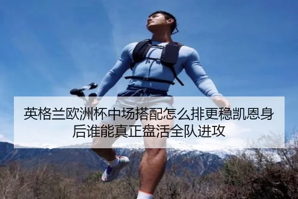 英格兰欧洲杯中场搭配怎么排更稳凯恩身后谁能真正盘活全队进攻 - kaiyun